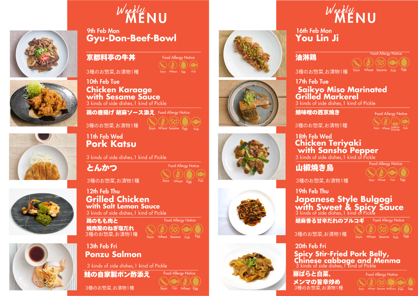 "Monday,2/9
  Enjoy a refined version of the classic Japanese dish, gyudon, with this topping inspired by Kyoto’s renowned restaurants. 
Tuesday,2/10
Japanese fried chicken coated with sweet sour sauce accompanied by Home-made Tartar Sauce.
Wednesday,2/11
Pork loin from Smith field market, a specialist meat market, is deep-fried in quality oil.
Thursday,2/12
Chicken pieces with salt, lemon, and sesame based sauce with spring onions.
Friday2/13
Steamed salmon served with yuzu and soy based 'ponzu' sauce, ac
